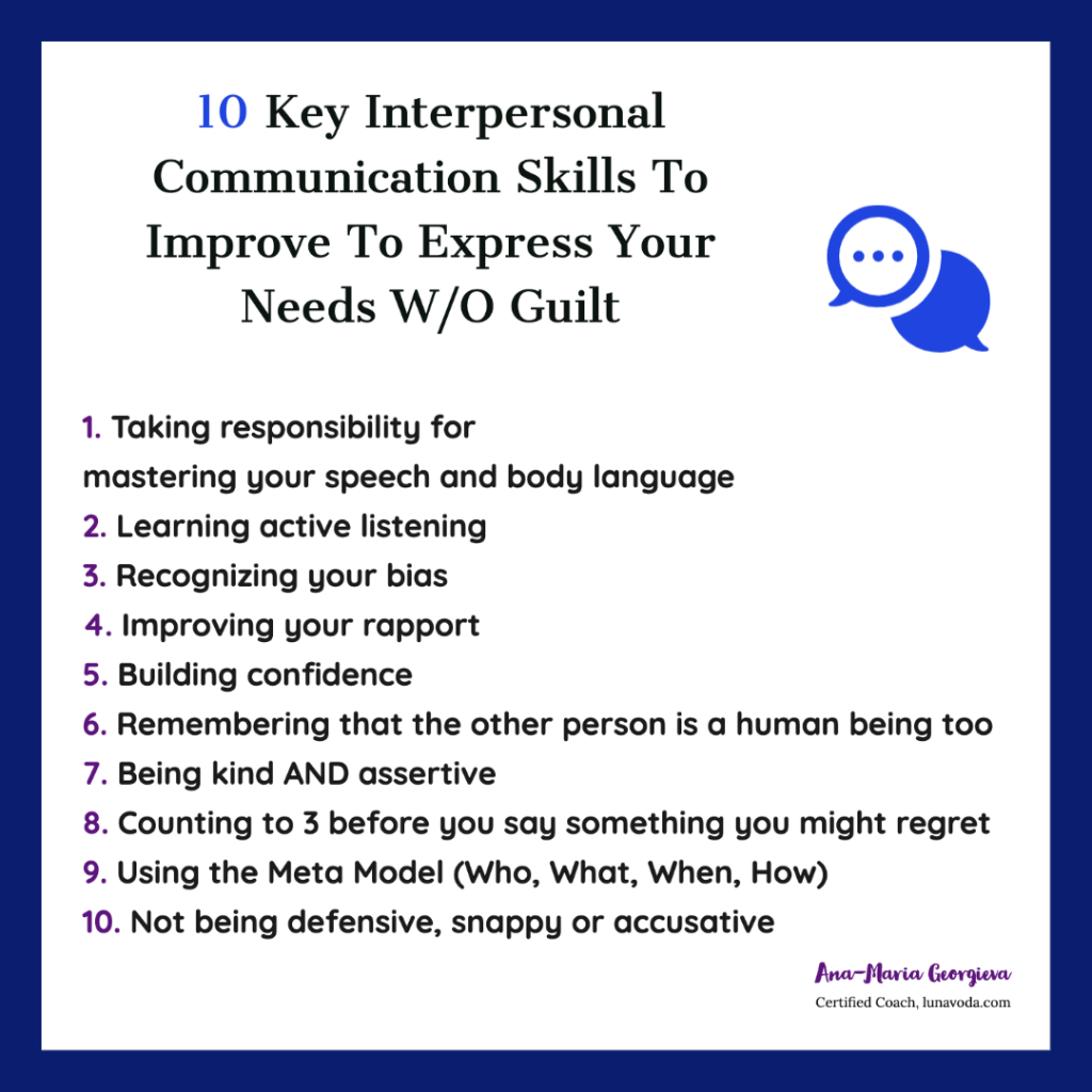 Key Interpersonal Communication Skills you need to Improve

1. Taking responsibility for 
mastering your speech and body language
2. Learning active listening
3. Recognizing your bias
4. Improving your rapport
5. Building confidence
6. Remembering that the other person is a human being too
7. Being kind AND assertive
8. Counting to 3 before you say something you might regret
9. Using the Meta Model (Who, What, When, How)
10. Not being defensive, snappy or accusative

